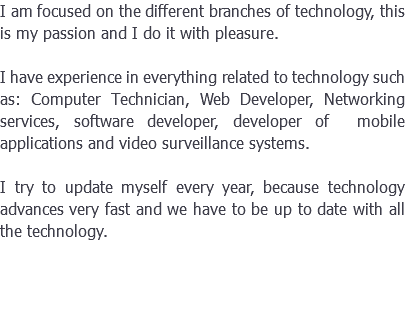 I am focused on the different branches of technology, this is my passion and I do it with pleasure. I have experience in everything related to technology such as: Computer Technician, Web Developer, Networking services, software developer, developer of mobile applications and video surveillance systems. I try to update myself every year, because technology advances very fast and we have to be up to date with all the technology.