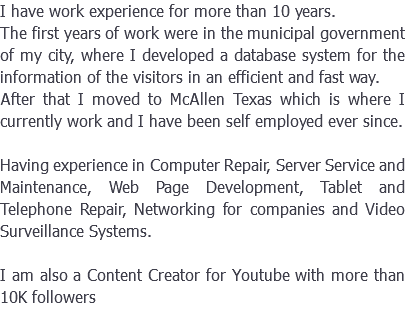 I have work experience for more than 10 years. The first years of work were in the municipal government of my city, where I developed a database system for the information of the visitors in an efficient and fast way. After that I moved to McAllen Texas which is where I currently work and I have been self employed ever since. Having experience in Computer Repair, Server Service and Maintenance, Web Page Development, Tablet and Telephone Repair, Networking for companies and Video Surveillance Systems. I am also a Content Creator for Youtube with more than 10K followers